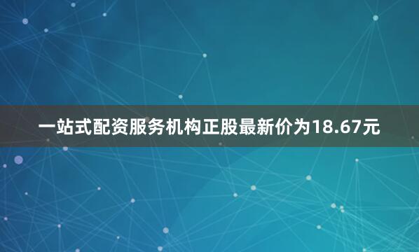 一站式配资服务机构正股最新价为18.67元