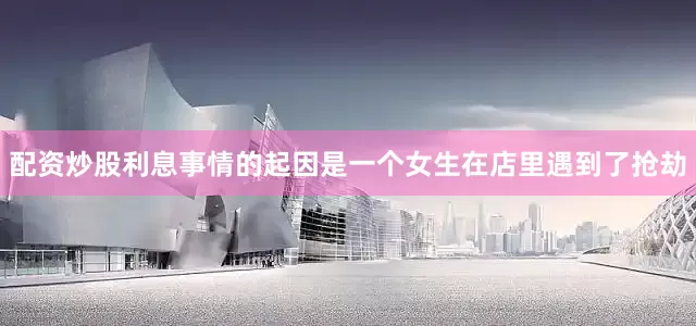 配资炒股利息事情的起因是一个女生在店里遇到了抢劫