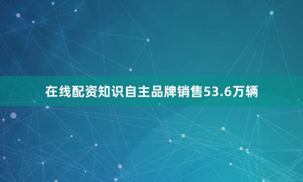 在线配资知识自主品牌销售53.6万辆