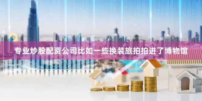 专业炒股配资公司比如一些换装旅拍拍进了博物馆