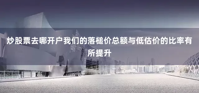 炒股票去哪开户我们的落槌价总额与低估价的比率有所提升