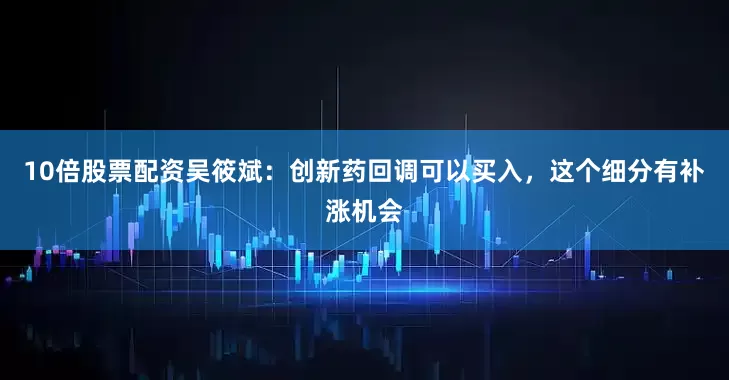 10倍股票配资吴筱斌:创新药回调可以买入,这个细分有补涨机会