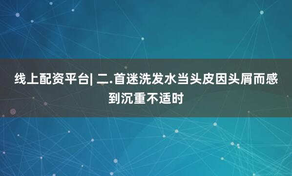线上配资平台| 二.首迷洗发水当头皮因头屑而感到沉重不适时