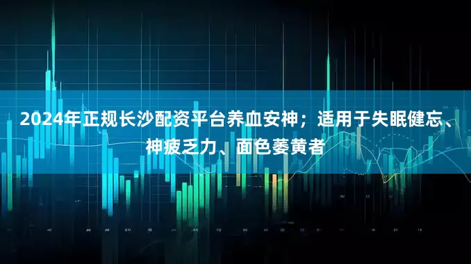 2024年正规长沙配资平台养血安神；适用于失眠健忘、神疲乏力、面色萎黄者