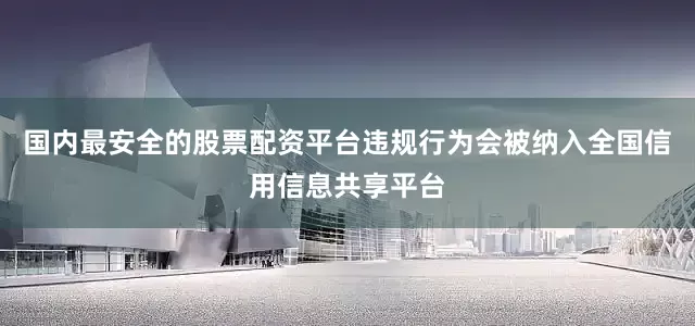 国内最安全的股票配资平台违规行为会被纳入全国信用信息共享平台
