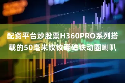 配资平台炒股票H360PRO系列搭载的50毫米钕钕硼磁铁动圈喇叭