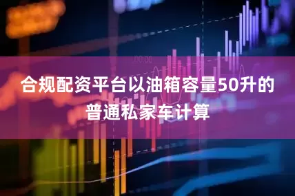 合规配资平台以油箱容量50升的普通私家车计算