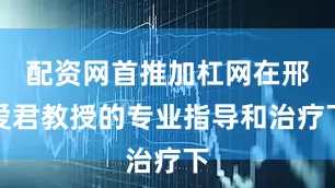 配资网首推加杠网在邢爱君教授的专业指导和治疗下